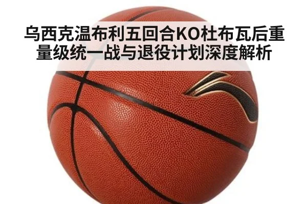 乌西克温布利五回合KO杜布瓦后重量级统一战与退役计划深度解析